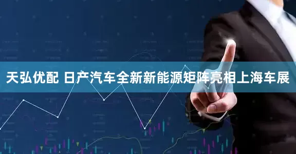天弘优配 日产汽车全新新能源矩阵亮相上海车展