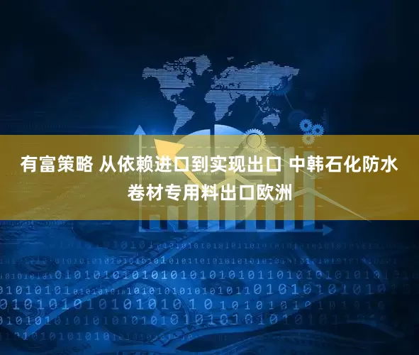 有富策略 从依赖进口到实现出口 中韩石化防水卷材专用料出口欧洲