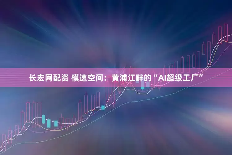 长宏网配资 模速空间：黄浦江畔的“AI超级工厂”