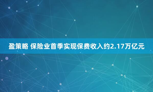 盈策略 保险业首季实现保费收入约2.17万亿元