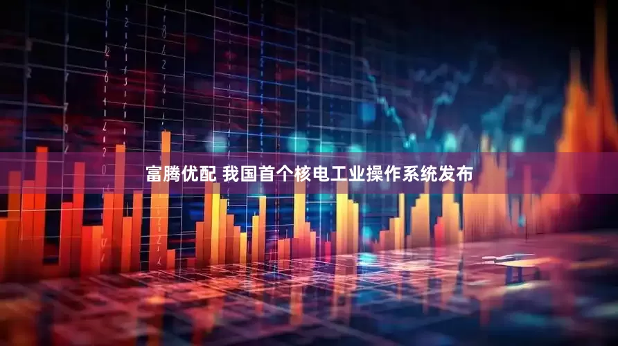 富腾优配 我国首个核电工业操作系统发布