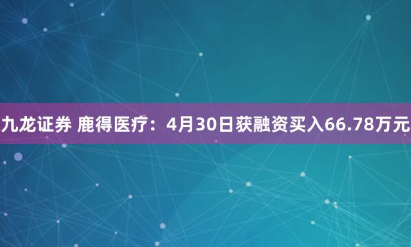 九龙证券 鹿得医疗：4月30日获融资买入66.78万元