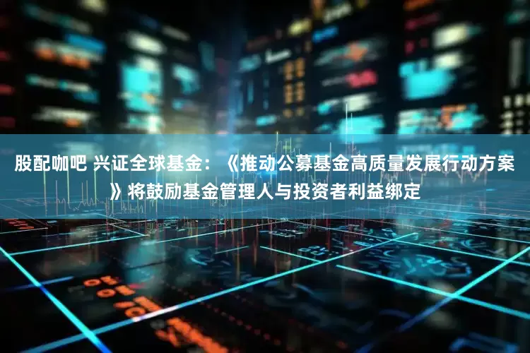 股配咖吧 兴证全球基金：《推动公募基金高质量发展行动方案》将鼓励基金管理人与投资者利益绑定