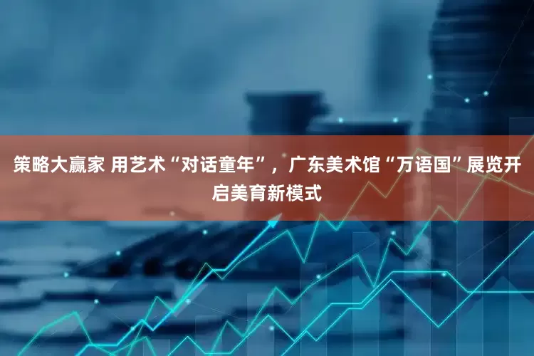 策略大赢家 用艺术“对话童年”，广东美术馆“万语国”展览开启美育新模式