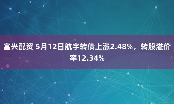 富兴配资 5月12日航宇转债上涨2.48%，转股溢价率12.34%