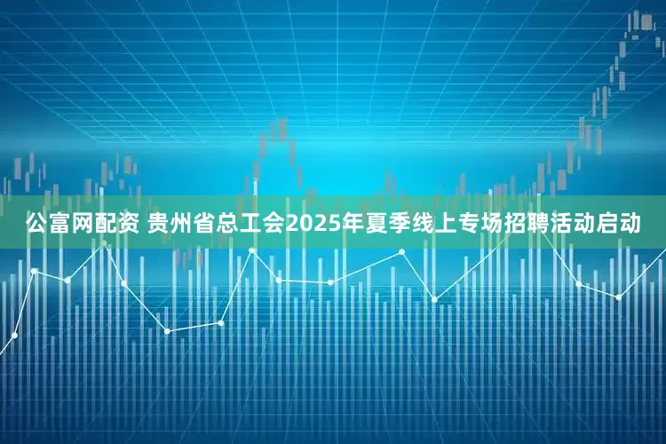 公富网配资 贵州省总工会2025年夏季线上专场招聘活动启动