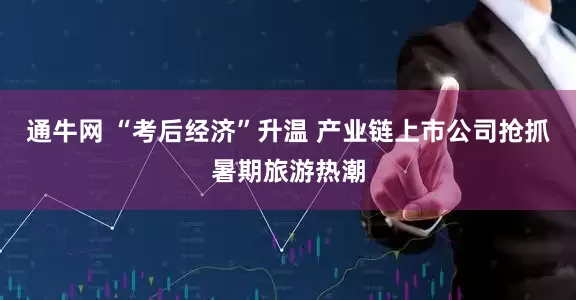 通牛网 “考后经济”升温 产业链上市公司抢抓暑期旅游热潮