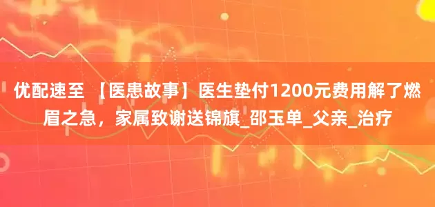 优配速至 【医患故事】医生垫付1200元费用解了燃眉之急，家属致谢送锦旗_邵玉单_父亲_治疗