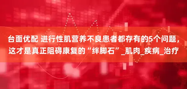 台面优配 进行性肌营养不良患者都存有的5个问题，这才是真正阻碍康复的“绊脚石”_肌肉_疾病_治疗