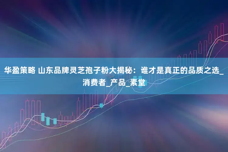 华盈策略 山东品牌灵芝孢子粉大揭秘：谁才是真正的品质之选_消费者_产品_素堂