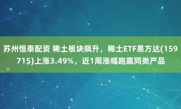 苏州恒泰配资 稀土板块飙升，稀土ETF易方达(159715)上涨3.49%，近1周涨幅跑赢同类产品