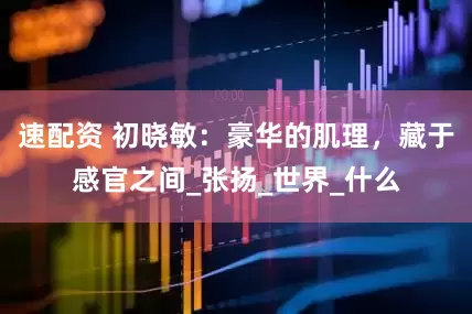 速配资 初晓敏：豪华的肌理，藏于感官之间_张扬_世界_什么