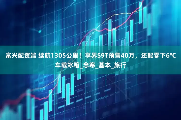 富兴配资端 续航1305公里！享界S9T预售40万，还配零下6℃车载冰箱_念寒_基本_旅行