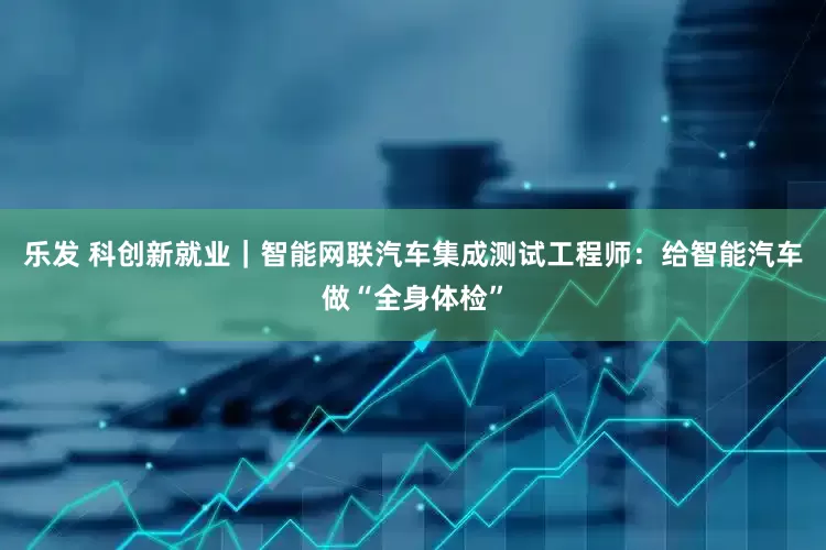 乐发 科创新就业｜智能网联汽车集成测试工程师：给智能汽车做“全身体检”