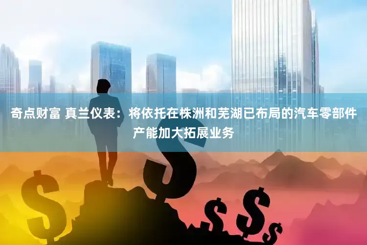 奇点财富 真兰仪表：将依托在株洲和芜湖已布局的汽车零部件产能加大拓展业务