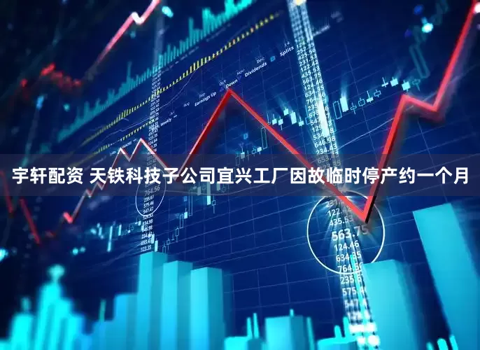 宇轩配资 天铁科技子公司宜兴工厂因故临时停产约一个月