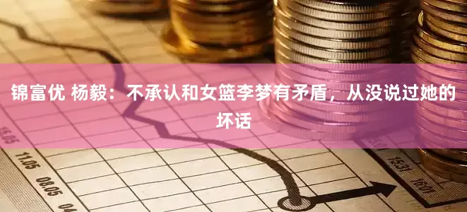 锦富优 杨毅：不承认和女篮李梦有矛盾，从没说过她的坏话
