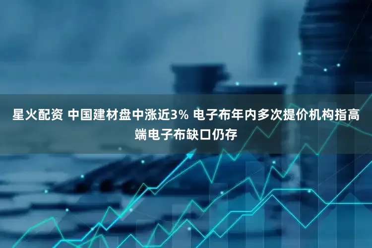 星火配资 中国建材盘中涨近3% 电子布年内多次提价机构指高端电子布缺口仍存